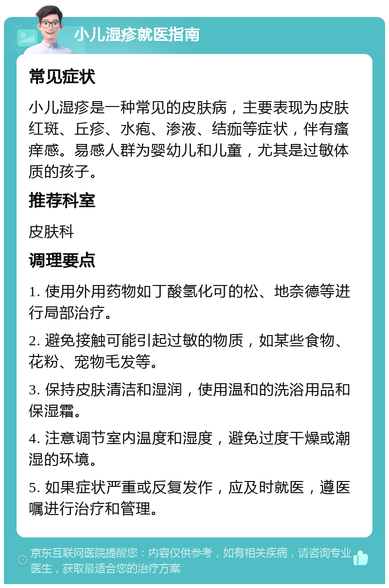 小儿湿疹就医指南 常见症状 小儿湿疹是一种常见的皮肤病，主要表现为皮肤红斑、丘疹、水疱、渗液、结痂等症状，伴有瘙痒感。易感人群为婴幼儿和儿童，尤其是过敏体质的孩子。 推荐科室 皮肤科 调理要点 1. 使用外用药物如丁酸氢化可的松、地奈德等进行局部治疗。 2. 避免接触可能引起过敏的物质，如某些食物、花粉、宠物毛发等。 3. 保持皮肤清洁和湿润，使用温和的洗浴用品和保湿霜。 4. 注意调节室内温度和湿度，避免过度干燥或潮湿的环境。 5. 如果症状严重或反复发作，应及时就医，遵医嘱进行治疗和管理。