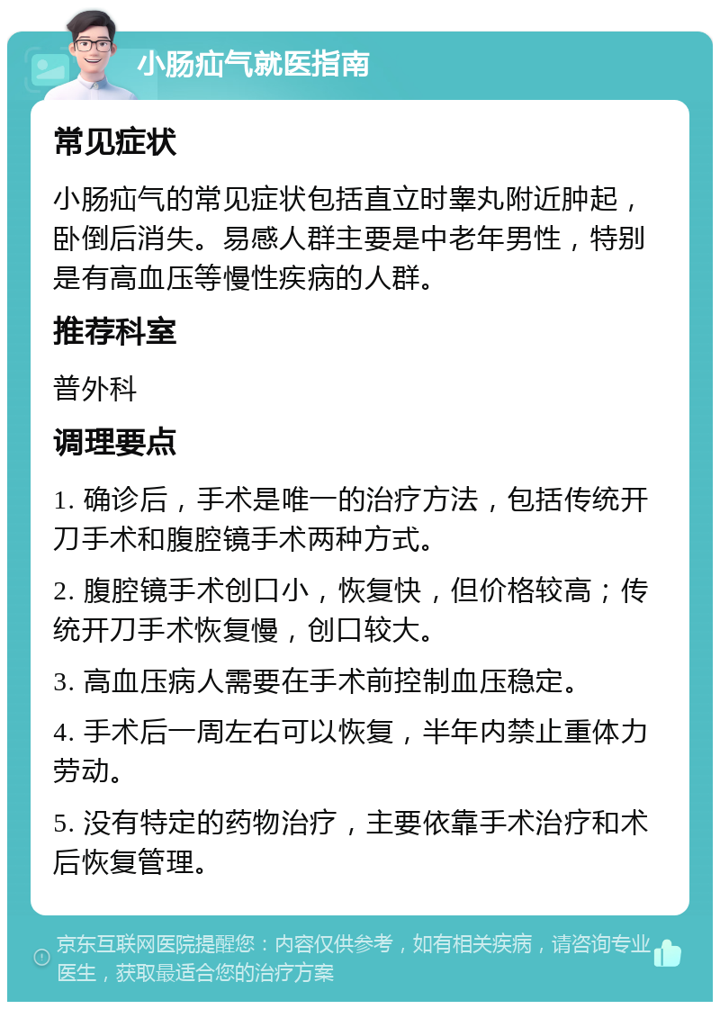 小肠疝气就医指南 常见症状 小肠疝气的常见症状包括直立时睾丸附近肿起，卧倒后消失。易感人群主要是中老年男性，特别是有高血压等慢性疾病的人群。 推荐科室 普外科 调理要点 1. 确诊后，手术是唯一的治疗方法，包括传统开刀手术和腹腔镜手术两种方式。 2. 腹腔镜手术创口小，恢复快，但价格较高；传统开刀手术恢复慢，创口较大。 3. 高血压病人需要在手术前控制血压稳定。 4. 手术后一周左右可以恢复，半年内禁止重体力劳动。 5. 没有特定的药物治疗，主要依靠手术治疗和术后恢复管理。