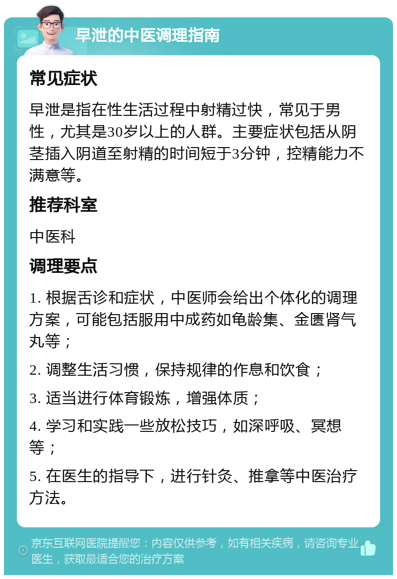 早泄的中医调理指南 常见症状 早泄是指在性生活过程中射精过快，常见于男性，尤其是30岁以上的人群。主要症状包括从阴茎插入阴道至射精的时间短于3分钟，控精能力不满意等。 推荐科室 中医科 调理要点 1. 根据舌诊和症状，中医师会给出个体化的调理方案，可能包括服用中成药如龟龄集、金匮肾气丸等； 2. 调整生活习惯，保持规律的作息和饮食； 3. 适当进行体育锻炼，增强体质； 4. 学习和实践一些放松技巧，如深呼吸、冥想等； 5. 在医生的指导下，进行针灸、推拿等中医治疗方法。