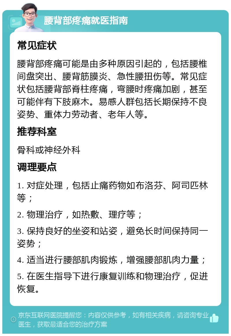 腰背部疼痛就医指南 常见症状 腰背部疼痛可能是由多种原因引起的，包括腰椎间盘突出、腰背筋膜炎、急性腰扭伤等。常见症状包括腰背部脊柱疼痛，弯腰时疼痛加剧，甚至可能伴有下肢麻木。易感人群包括长期保持不良姿势、重体力劳动者、老年人等。 推荐科室 骨科或神经外科 调理要点 1. 对症处理，包括止痛药物如布洛芬、阿司匹林等； 2. 物理治疗，如热敷、理疗等； 3. 保持良好的坐姿和站姿，避免长时间保持同一姿势； 4. 适当进行腰部肌肉锻炼，增强腰部肌肉力量； 5. 在医生指导下进行康复训练和物理治疗，促进恢复。