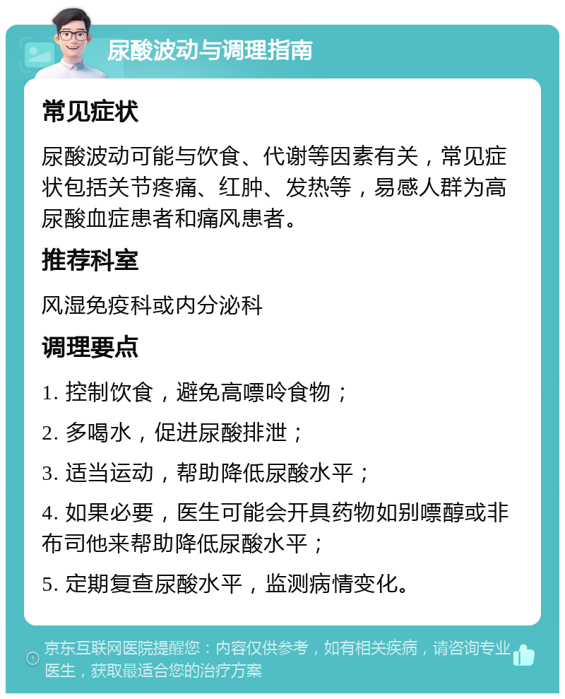 尿酸波动与调理指南 常见症状 尿酸波动可能与饮食、代谢等因素有关，常见症状包括关节疼痛、红肿、发热等，易感人群为高尿酸血症患者和痛风患者。 推荐科室 风湿免疫科或内分泌科 调理要点 1. 控制饮食，避免高嘌呤食物； 2. 多喝水，促进尿酸排泄； 3. 适当运动，帮助降低尿酸水平； 4. 如果必要，医生可能会开具药物如别嘌醇或非布司他来帮助降低尿酸水平； 5. 定期复查尿酸水平，监测病情变化。