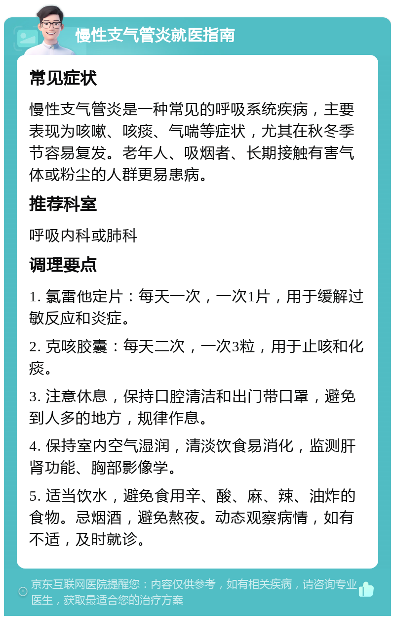 慢性支气管炎就医指南 常见症状 慢性支气管炎是一种常见的呼吸系统疾病，主要表现为咳嗽、咳痰、气喘等症状，尤其在秋冬季节容易复发。老年人、吸烟者、长期接触有害气体或粉尘的人群更易患病。 推荐科室 呼吸内科或肺科 调理要点 1. 氯雷他定片：每天一次，一次1片，用于缓解过敏反应和炎症。 2. 克咳胶囊：每天二次，一次3粒，用于止咳和化痰。 3. 注意休息，保持口腔清洁和出门带口罩，避免到人多的地方，规律作息。 4. 保持室内空气湿润，清淡饮食易消化，监测肝肾功能、胸部影像学。 5. 适当饮水，避免食用辛、酸、麻、辣、油炸的食物。忌烟酒，避免熬夜。动态观察病情，如有不适，及时就诊。