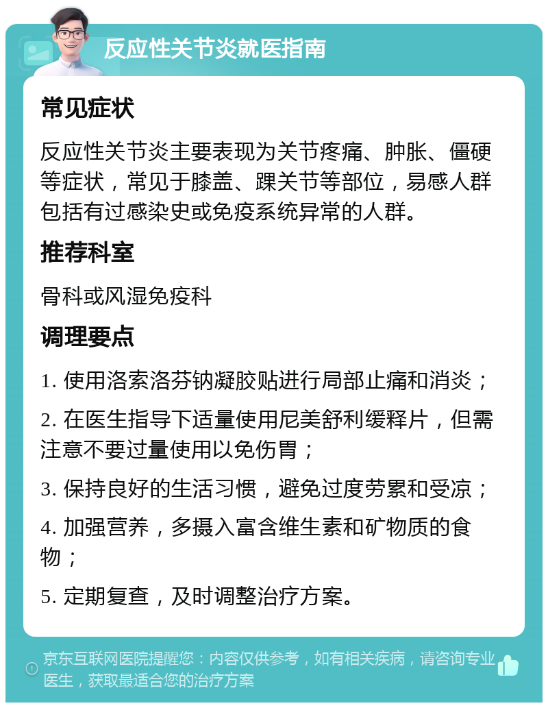 反应性关节炎就医指南 常见症状 反应性关节炎主要表现为关节疼痛、肿胀、僵硬等症状，常见于膝盖、踝关节等部位，易感人群包括有过感染史或免疫系统异常的人群。 推荐科室 骨科或风湿免疫科 调理要点 1. 使用洛索洛芬钠凝胶贴进行局部止痛和消炎； 2. 在医生指导下适量使用尼美舒利缓释片，但需注意不要过量使用以免伤胃； 3. 保持良好的生活习惯，避免过度劳累和受凉； 4. 加强营养，多摄入富含维生素和矿物质的食物； 5. 定期复查，及时调整治疗方案。