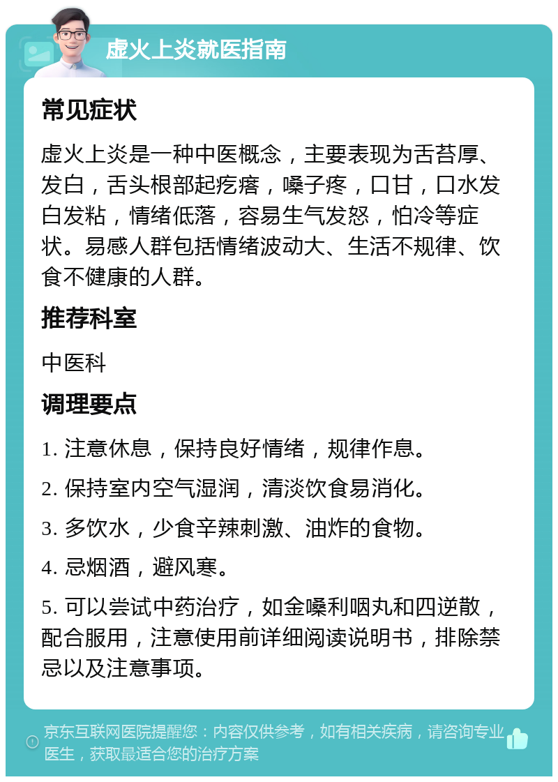 虚火上炎就医指南 常见症状 虚火上炎是一种中医概念，主要表现为舌苔厚、发白，舌头根部起疙瘩，嗓子疼，口甘，口水发白发粘，情绪低落，容易生气发怒，怕冷等症状。易感人群包括情绪波动大、生活不规律、饮食不健康的人群。 推荐科室 中医科 调理要点 1. 注意休息，保持良好情绪，规律作息。 2. 保持室内空气湿润，清淡饮食易消化。 3. 多饮水，少食辛辣刺激、油炸的食物。 4. 忌烟酒，避风寒。 5. 可以尝试中药治疗，如金嗓利咽丸和四逆散，配合服用，注意使用前详细阅读说明书，排除禁忌以及注意事项。