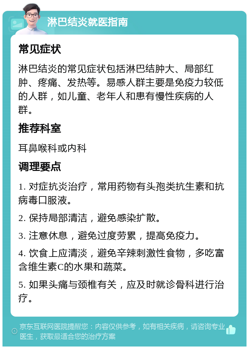 淋巴结炎就医指南 常见症状 淋巴结炎的常见症状包括淋巴结肿大、局部红肿、疼痛、发热等。易感人群主要是免疫力较低的人群，如儿童、老年人和患有慢性疾病的人群。 推荐科室 耳鼻喉科或内科 调理要点 1. 对症抗炎治疗，常用药物有头孢类抗生素和抗病毒口服液。 2. 保持局部清洁，避免感染扩散。 3. 注意休息，避免过度劳累，提高免疫力。 4. 饮食上应清淡，避免辛辣刺激性食物，多吃富含维生素C的水果和蔬菜。 5. 如果头痛与颈椎有关，应及时就诊骨科进行治疗。