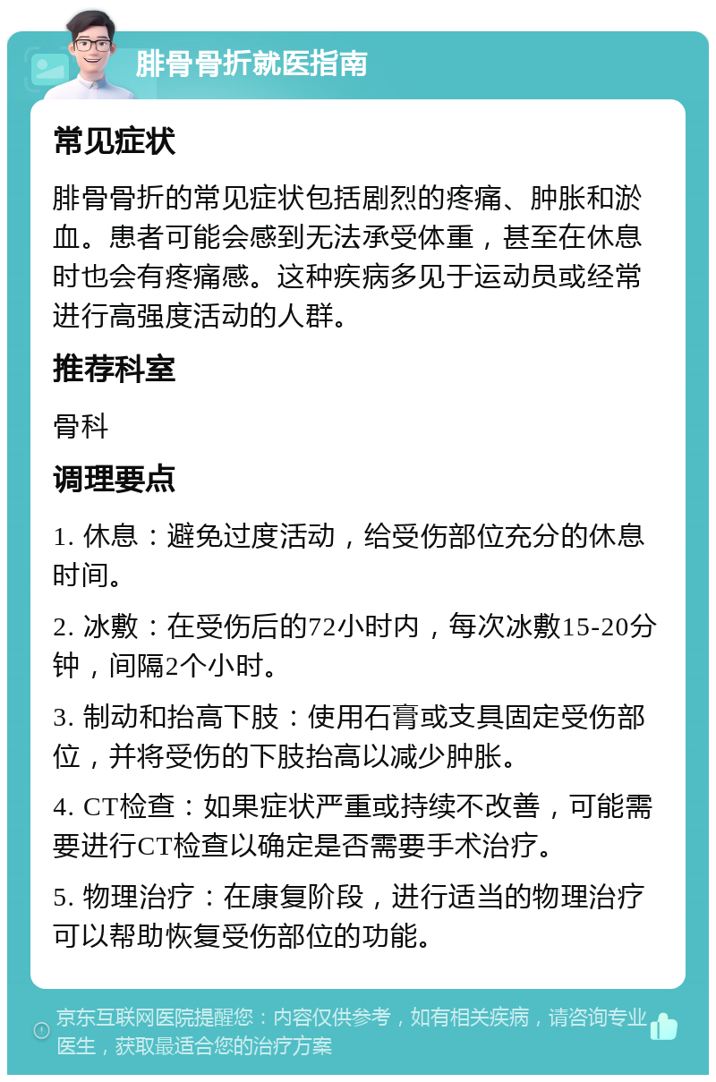 腓骨骨折就医指南 常见症状 腓骨骨折的常见症状包括剧烈的疼痛、肿胀和淤血。患者可能会感到无法承受体重，甚至在休息时也会有疼痛感。这种疾病多见于运动员或经常进行高强度活动的人群。 推荐科室 骨科 调理要点 1. 休息：避免过度活动，给受伤部位充分的休息时间。 2. 冰敷：在受伤后的72小时内，每次冰敷15-20分钟，间隔2个小时。 3. 制动和抬高下肢：使用石膏或支具固定受伤部位，并将受伤的下肢抬高以减少肿胀。 4. CT检查：如果症状严重或持续不改善，可能需要进行CT检查以确定是否需要手术治疗。 5. 物理治疗：在康复阶段，进行适当的物理治疗可以帮助恢复受伤部位的功能。