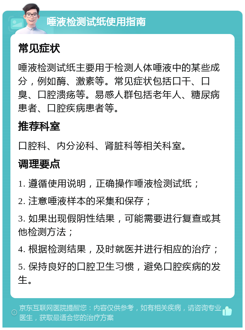 唾液检测试纸使用指南 常见症状 唾液检测试纸主要用于检测人体唾液中的某些成分，例如酶、激素等。常见症状包括口干、口臭、口腔溃疡等。易感人群包括老年人、糖尿病患者、口腔疾病患者等。 推荐科室 口腔科、内分泌科、肾脏科等相关科室。 调理要点 1. 遵循使用说明，正确操作唾液检测试纸； 2. 注意唾液样本的采集和保存； 3. 如果出现假阴性结果，可能需要进行复查或其他检测方法； 4. 根据检测结果，及时就医并进行相应的治疗； 5. 保持良好的口腔卫生习惯，避免口腔疾病的发生。