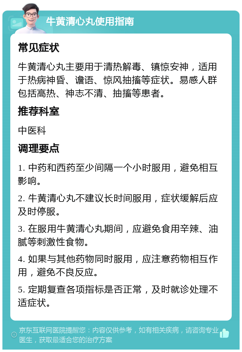 牛黄清心丸使用指南 常见症状 牛黄清心丸主要用于清热解毒、镇惊安神，适用于热病神昏、谵语、惊风抽搐等症状。易感人群包括高热、神志不清、抽搐等患者。 推荐科室 中医科 调理要点 1. 中药和西药至少间隔一个小时服用，避免相互影响。 2. 牛黄清心丸不建议长时间服用，症状缓解后应及时停服。 3. 在服用牛黄清心丸期间，应避免食用辛辣、油腻等刺激性食物。 4. 如果与其他药物同时服用，应注意药物相互作用，避免不良反应。 5. 定期复查各项指标是否正常，及时就诊处理不适症状。