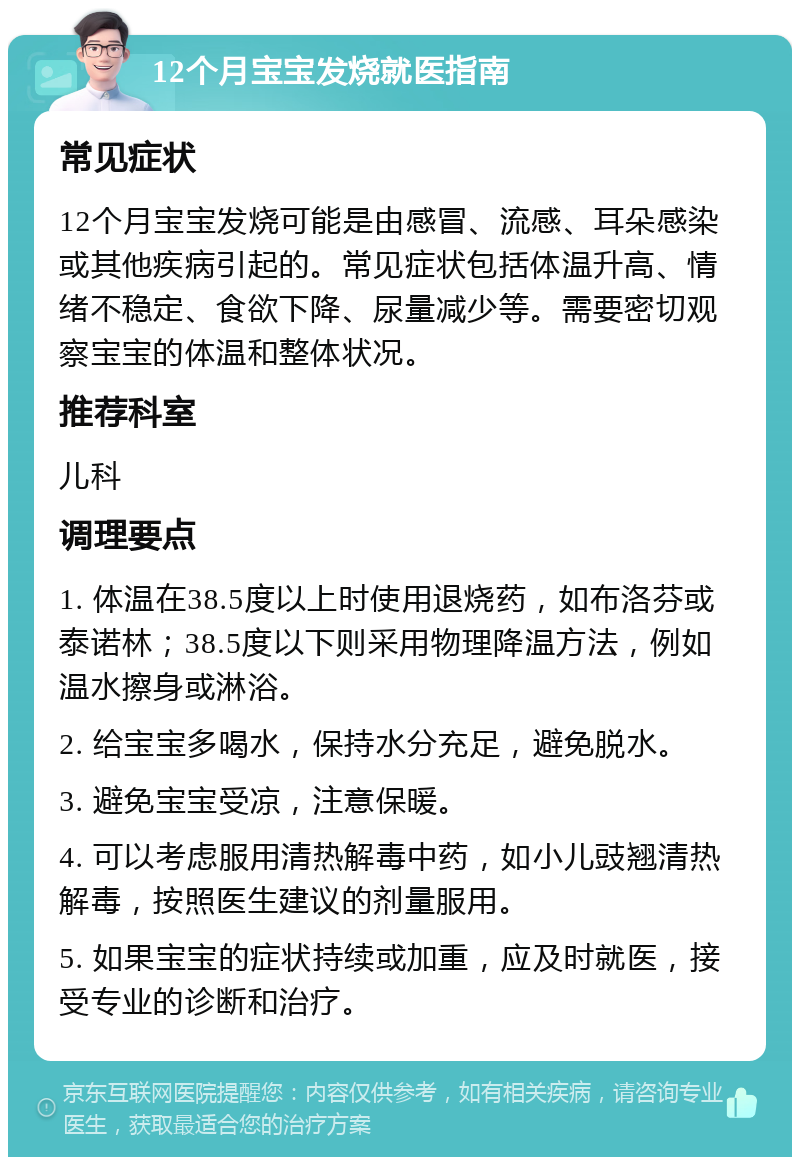 12个月宝宝发烧就医指南 常见症状 12个月宝宝发烧可能是由感冒、流感、耳朵感染或其他疾病引起的。常见症状包括体温升高、情绪不稳定、食欲下降、尿量减少等。需要密切观察宝宝的体温和整体状况。 推荐科室 儿科 调理要点 1. 体温在38.5度以上时使用退烧药，如布洛芬或泰诺林；38.5度以下则采用物理降温方法，例如温水擦身或淋浴。 2. 给宝宝多喝水，保持水分充足，避免脱水。 3. 避免宝宝受凉，注意保暖。 4. 可以考虑服用清热解毒中药，如小儿豉翘清热解毒，按照医生建议的剂量服用。 5. 如果宝宝的症状持续或加重，应及时就医，接受专业的诊断和治疗。