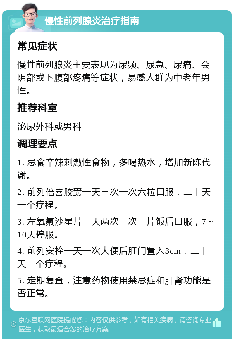 慢性前列腺炎治疗指南 常见症状 慢性前列腺炎主要表现为尿频、尿急、尿痛、会阴部或下腹部疼痛等症状，易感人群为中老年男性。 推荐科室 泌尿外科或男科 调理要点 1. 忌食辛辣刺激性食物，多喝热水，增加新陈代谢。 2. 前列倍喜胶囊一天三次一次六粒口服，二十天一个疗程。 3. 左氧氟沙星片一天两次一次一片饭后口服，7～10天停服。 4. 前列安栓一天一次大便后肛门置入3cm，二十天一个疗程。 5. 定期复查，注意药物使用禁忌症和肝肾功能是否正常。