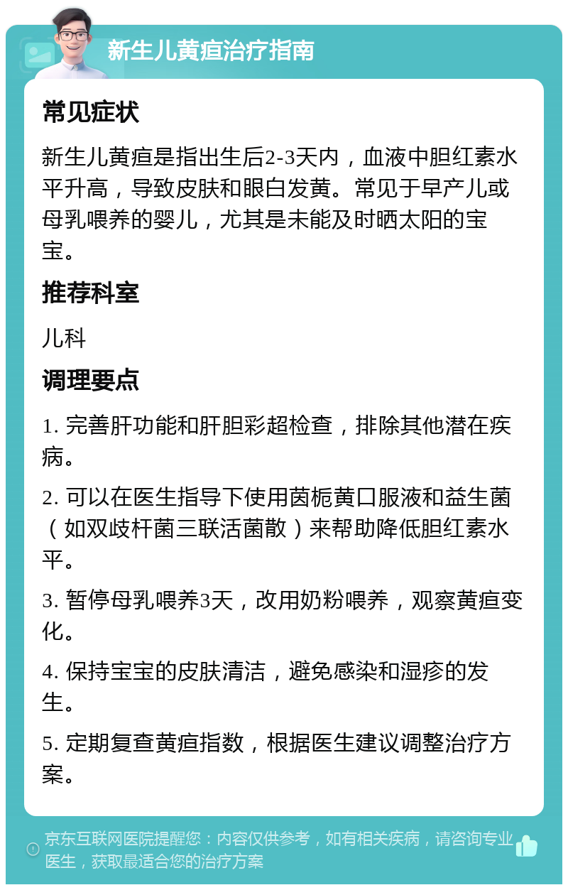 新生儿黄疸治疗指南 常见症状 新生儿黄疸是指出生后2-3天内，血液中胆红素水平升高，导致皮肤和眼白发黄。常见于早产儿或母乳喂养的婴儿，尤其是未能及时晒太阳的宝宝。 推荐科室 儿科 调理要点 1. 完善肝功能和肝胆彩超检查，排除其他潜在疾病。 2. 可以在医生指导下使用茵栀黄口服液和益生菌（如双歧杆菌三联活菌散）来帮助降低胆红素水平。 3. 暂停母乳喂养3天，改用奶粉喂养，观察黄疸变化。 4. 保持宝宝的皮肤清洁，避免感染和湿疹的发生。 5. 定期复查黄疸指数，根据医生建议调整治疗方案。