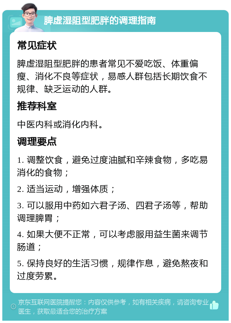 脾虚湿阻型肥胖的调理指南 常见症状 脾虚湿阻型肥胖的患者常见不爱吃饭、体重偏瘦、消化不良等症状，易感人群包括长期饮食不规律、缺乏运动的人群。 推荐科室 中医内科或消化内科。 调理要点 1. 调整饮食，避免过度油腻和辛辣食物，多吃易消化的食物； 2. 适当运动，增强体质； 3. 可以服用中药如六君子汤、四君子汤等，帮助调理脾胃； 4. 如果大便不正常，可以考虑服用益生菌来调节肠道； 5. 保持良好的生活习惯，规律作息，避免熬夜和过度劳累。