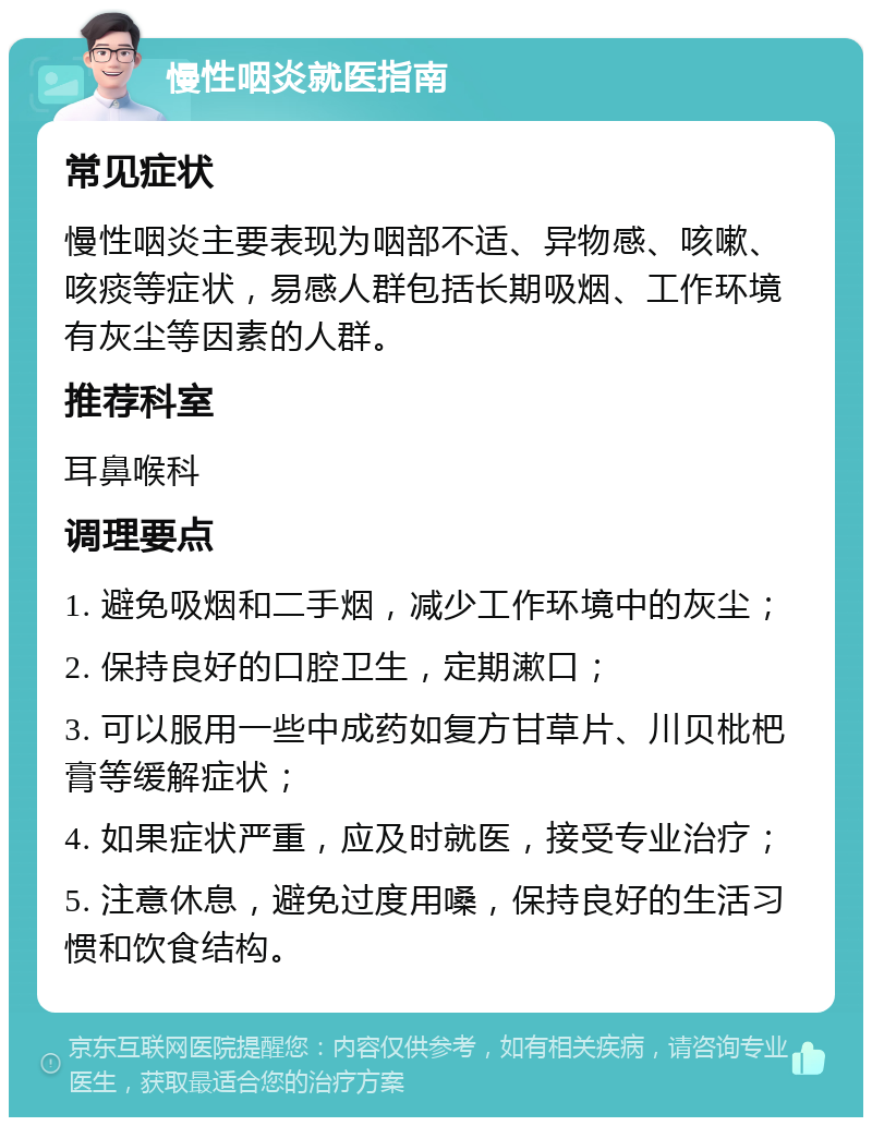 慢性咽炎就医指南 常见症状 慢性咽炎主要表现为咽部不适、异物感、咳嗽、咳痰等症状，易感人群包括长期吸烟、工作环境有灰尘等因素的人群。 推荐科室 耳鼻喉科 调理要点 1. 避免吸烟和二手烟，减少工作环境中的灰尘； 2. 保持良好的口腔卫生，定期漱口； 3. 可以服用一些中成药如复方甘草片、川贝枇杷膏等缓解症状； 4. 如果症状严重，应及时就医，接受专业治疗； 5. 注意休息，避免过度用嗓，保持良好的生活习惯和饮食结构。