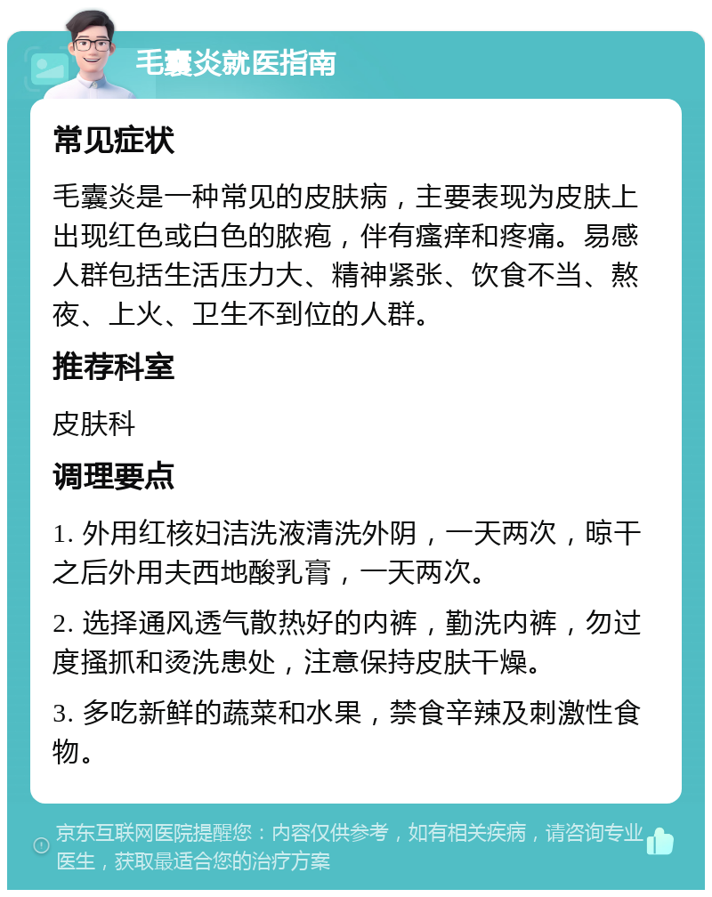 毛囊炎就医指南 常见症状 毛囊炎是一种常见的皮肤病，主要表现为皮肤上出现红色或白色的脓疱，伴有瘙痒和疼痛。易感人群包括生活压力大、精神紧张、饮食不当、熬夜、上火、卫生不到位的人群。 推荐科室 皮肤科 调理要点 1. 外用红核妇洁洗液清洗外阴，一天两次，晾干之后外用夫西地酸乳膏，一天两次。 2. 选择通风透气散热好的内裤，勤洗内裤，勿过度搔抓和烫洗患处，注意保持皮肤干燥。 3. 多吃新鲜的蔬菜和水果，禁食辛辣及刺激性食物。