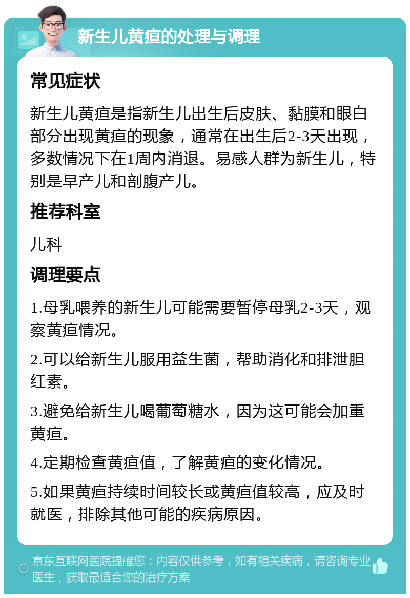 新生儿黄疸的处理与调理 常见症状 新生儿黄疸是指新生儿出生后皮肤、黏膜和眼白部分出现黄疸的现象，通常在出生后2-3天出现，多数情况下在1周内消退。易感人群为新生儿，特别是早产儿和剖腹产儿。 推荐科室 儿科 调理要点 1.母乳喂养的新生儿可能需要暂停母乳2-3天，观察黄疸情况。 2.可以给新生儿服用益生菌，帮助消化和排泄胆红素。 3.避免给新生儿喝葡萄糖水，因为这可能会加重黄疸。 4.定期检查黄疸值，了解黄疸的变化情况。 5.如果黄疸持续时间较长或黄疸值较高，应及时就医，排除其他可能的疾病原因。