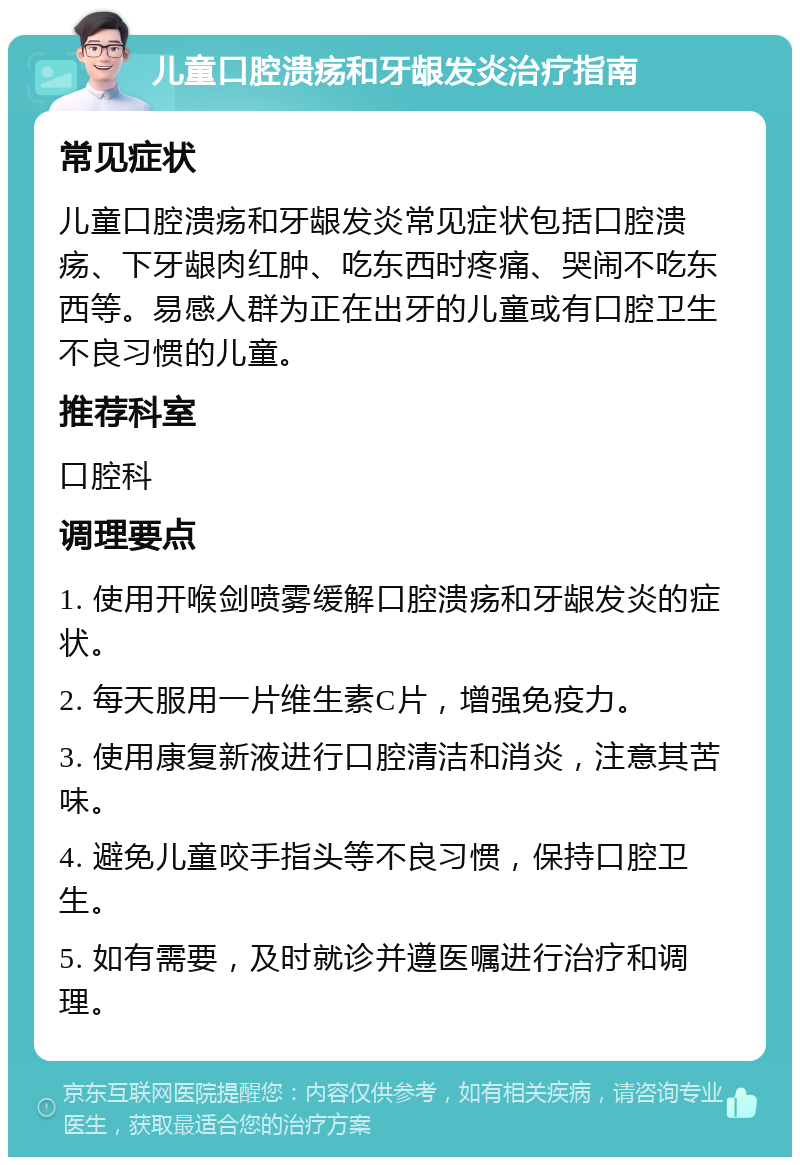 儿童口腔溃疡和牙龈发炎治疗指南 常见症状 儿童口腔溃疡和牙龈发炎常见症状包括口腔溃疡、下牙龈肉红肿、吃东西时疼痛、哭闹不吃东西等。易感人群为正在出牙的儿童或有口腔卫生不良习惯的儿童。 推荐科室 口腔科 调理要点 1. 使用开喉剑喷雾缓解口腔溃疡和牙龈发炎的症状。 2. 每天服用一片维生素C片，增强免疫力。 3. 使用康复新液进行口腔清洁和消炎，注意其苦味。 4. 避免儿童咬手指头等不良习惯，保持口腔卫生。 5. 如有需要，及时就诊并遵医嘱进行治疗和调理。