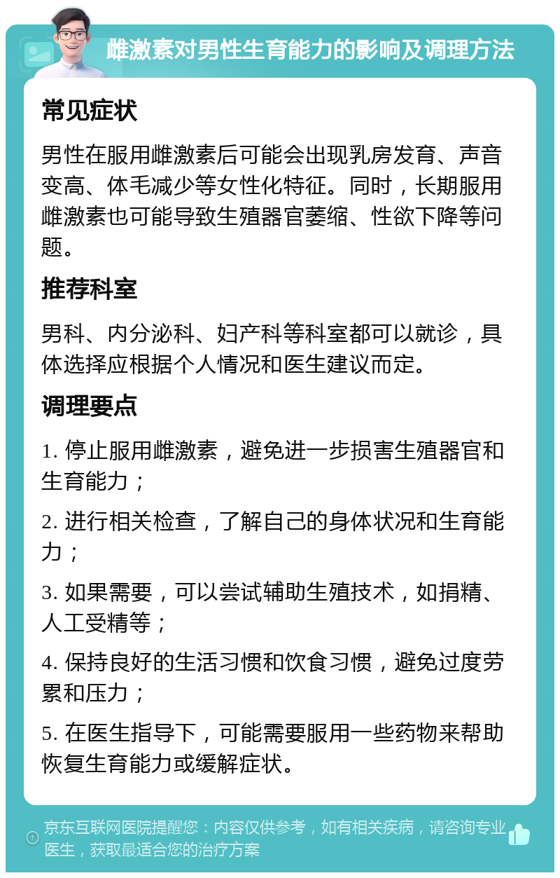 雌激素对男性生育能力的影响及调理方法 常见症状 男性在服用雌激素后可能会出现乳房发育、声音变高、体毛减少等女性化特征。同时，长期服用雌激素也可能导致生殖器官萎缩、性欲下降等问题。 推荐科室 男科、内分泌科、妇产科等科室都可以就诊，具体选择应根据个人情况和医生建议而定。 调理要点 1. 停止服用雌激素，避免进一步损害生殖器官和生育能力； 2. 进行相关检查，了解自己的身体状况和生育能力； 3. 如果需要，可以尝试辅助生殖技术，如捐精、人工受精等； 4. 保持良好的生活习惯和饮食习惯，避免过度劳累和压力； 5. 在医生指导下，可能需要服用一些药物来帮助恢复生育能力或缓解症状。