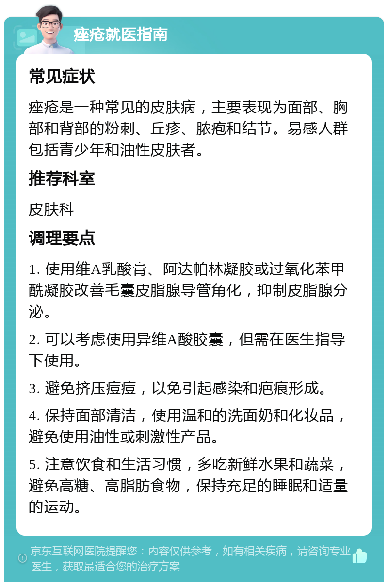 痤疮就医指南 常见症状 痤疮是一种常见的皮肤病，主要表现为面部、胸部和背部的粉刺、丘疹、脓疱和结节。易感人群包括青少年和油性皮肤者。 推荐科室 皮肤科 调理要点 1. 使用维A乳酸膏、阿达帕林凝胶或过氧化苯甲酰凝胶改善毛囊皮脂腺导管角化，抑制皮脂腺分泌。 2. 可以考虑使用异维A酸胶囊，但需在医生指导下使用。 3. 避免挤压痘痘，以免引起感染和疤痕形成。 4. 保持面部清洁，使用温和的洗面奶和化妆品，避免使用油性或刺激性产品。 5. 注意饮食和生活习惯，多吃新鲜水果和蔬菜，避免高糖、高脂肪食物，保持充足的睡眠和适量的运动。