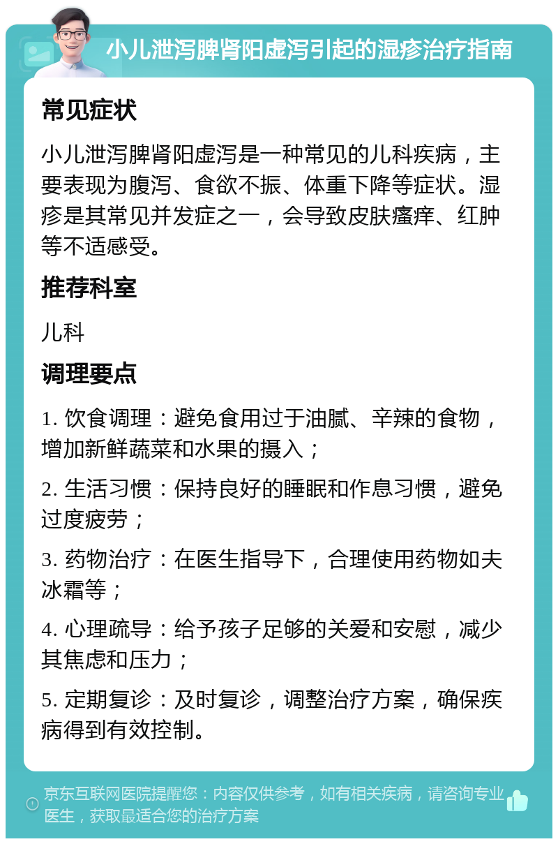 小儿泄泻脾肾阳虚泻引起的湿疹治疗指南 常见症状 小儿泄泻脾肾阳虚泻是一种常见的儿科疾病，主要表现为腹泻、食欲不振、体重下降等症状。湿疹是其常见并发症之一，会导致皮肤瘙痒、红肿等不适感受。 推荐科室 儿科 调理要点 1. 饮食调理：避免食用过于油腻、辛辣的食物，增加新鲜蔬菜和水果的摄入； 2. 生活习惯：保持良好的睡眠和作息习惯，避免过度疲劳； 3. 药物治疗：在医生指导下，合理使用药物如夫冰霜等； 4. 心理疏导：给予孩子足够的关爱和安慰，减少其焦虑和压力； 5. 定期复诊：及时复诊，调整治疗方案，确保疾病得到有效控制。