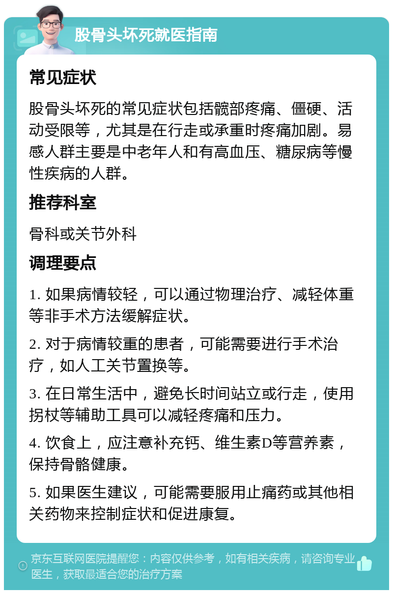 股骨头坏死就医指南 常见症状 股骨头坏死的常见症状包括髋部疼痛、僵硬、活动受限等，尤其是在行走或承重时疼痛加剧。易感人群主要是中老年人和有高血压、糖尿病等慢性疾病的人群。 推荐科室 骨科或关节外科 调理要点 1. 如果病情较轻，可以通过物理治疗、减轻体重等非手术方法缓解症状。 2. 对于病情较重的患者，可能需要进行手术治疗，如人工关节置换等。 3. 在日常生活中，避免长时间站立或行走，使用拐杖等辅助工具可以减轻疼痛和压力。 4. 饮食上，应注意补充钙、维生素D等营养素，保持骨骼健康。 5. 如果医生建议，可能需要服用止痛药或其他相关药物来控制症状和促进康复。