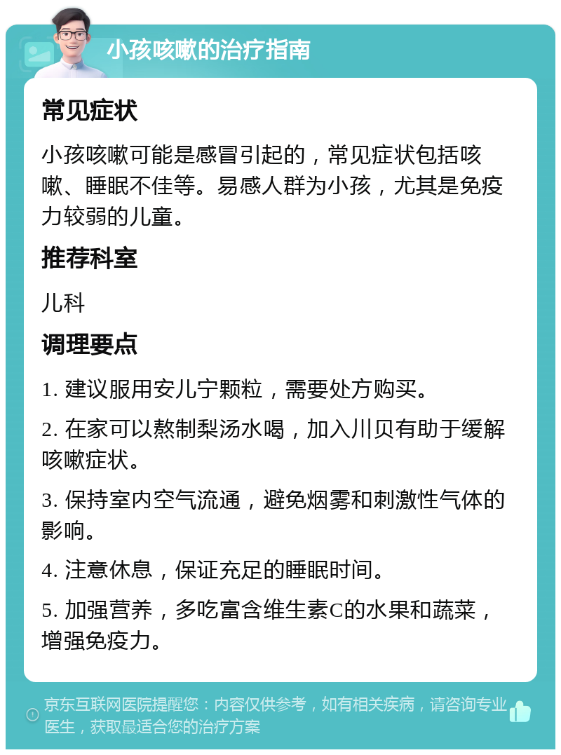 小孩咳嗽的治疗指南 常见症状 小孩咳嗽可能是感冒引起的，常见症状包括咳嗽、睡眠不佳等。易感人群为小孩，尤其是免疫力较弱的儿童。 推荐科室 儿科 调理要点 1. 建议服用安儿宁颗粒，需要处方购买。 2. 在家可以熬制梨汤水喝，加入川贝有助于缓解咳嗽症状。 3. 保持室内空气流通，避免烟雾和刺激性气体的影响。 4. 注意休息，保证充足的睡眠时间。 5. 加强营养，多吃富含维生素C的水果和蔬菜，增强免疫力。