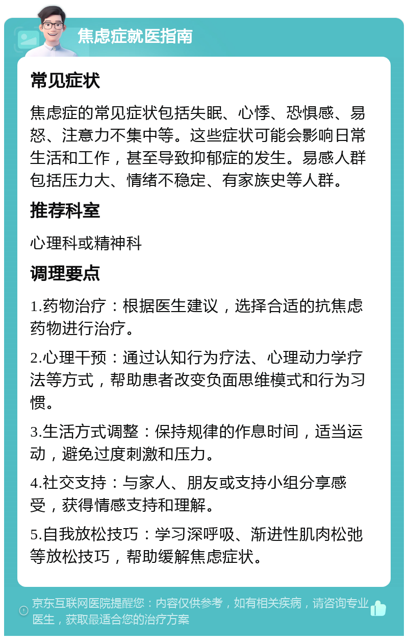 焦虑症就医指南 常见症状 焦虑症的常见症状包括失眠、心悸、恐惧感、易怒、注意力不集中等。这些症状可能会影响日常生活和工作，甚至导致抑郁症的发生。易感人群包括压力大、情绪不稳定、有家族史等人群。 推荐科室 心理科或精神科 调理要点 1.药物治疗：根据医生建议，选择合适的抗焦虑药物进行治疗。 2.心理干预：通过认知行为疗法、心理动力学疗法等方式，帮助患者改变负面思维模式和行为习惯。 3.生活方式调整：保持规律的作息时间，适当运动，避免过度刺激和压力。 4.社交支持：与家人、朋友或支持小组分享感受，获得情感支持和理解。 5.自我放松技巧：学习深呼吸、渐进性肌肉松弛等放松技巧，帮助缓解焦虑症状。