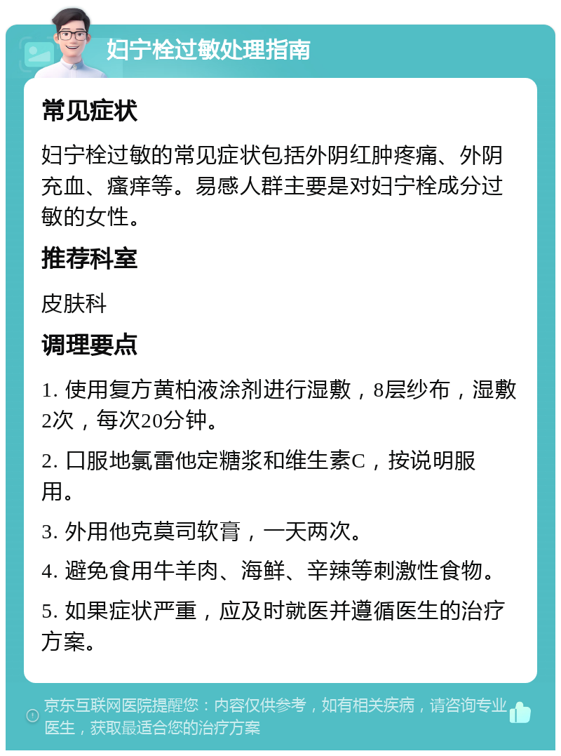 妇宁栓过敏处理指南 常见症状 妇宁栓过敏的常见症状包括外阴红肿疼痛、外阴充血、瘙痒等。易感人群主要是对妇宁栓成分过敏的女性。 推荐科室 皮肤科 调理要点 1. 使用复方黄柏液涂剂进行湿敷，8层纱布，湿敷2次，每次20分钟。 2. 口服地氯雷他定糖浆和维生素C，按说明服用。 3. 外用他克莫司软膏，一天两次。 4. 避免食用牛羊肉、海鲜、辛辣等刺激性食物。 5. 如果症状严重，应及时就医并遵循医生的治疗方案。