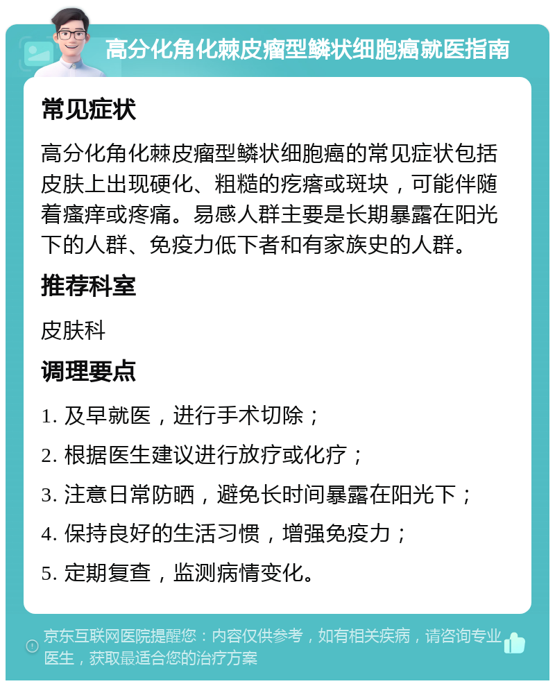 高分化角化棘皮瘤型鳞状细胞癌就医指南 常见症状 高分化角化棘皮瘤型鳞状细胞癌的常见症状包括皮肤上出现硬化、粗糙的疙瘩或斑块，可能伴随着瘙痒或疼痛。易感人群主要是长期暴露在阳光下的人群、免疫力低下者和有家族史的人群。 推荐科室 皮肤科 调理要点 1. 及早就医，进行手术切除； 2. 根据医生建议进行放疗或化疗； 3. 注意日常防晒，避免长时间暴露在阳光下； 4. 保持良好的生活习惯，增强免疫力； 5. 定期复查，监测病情变化。