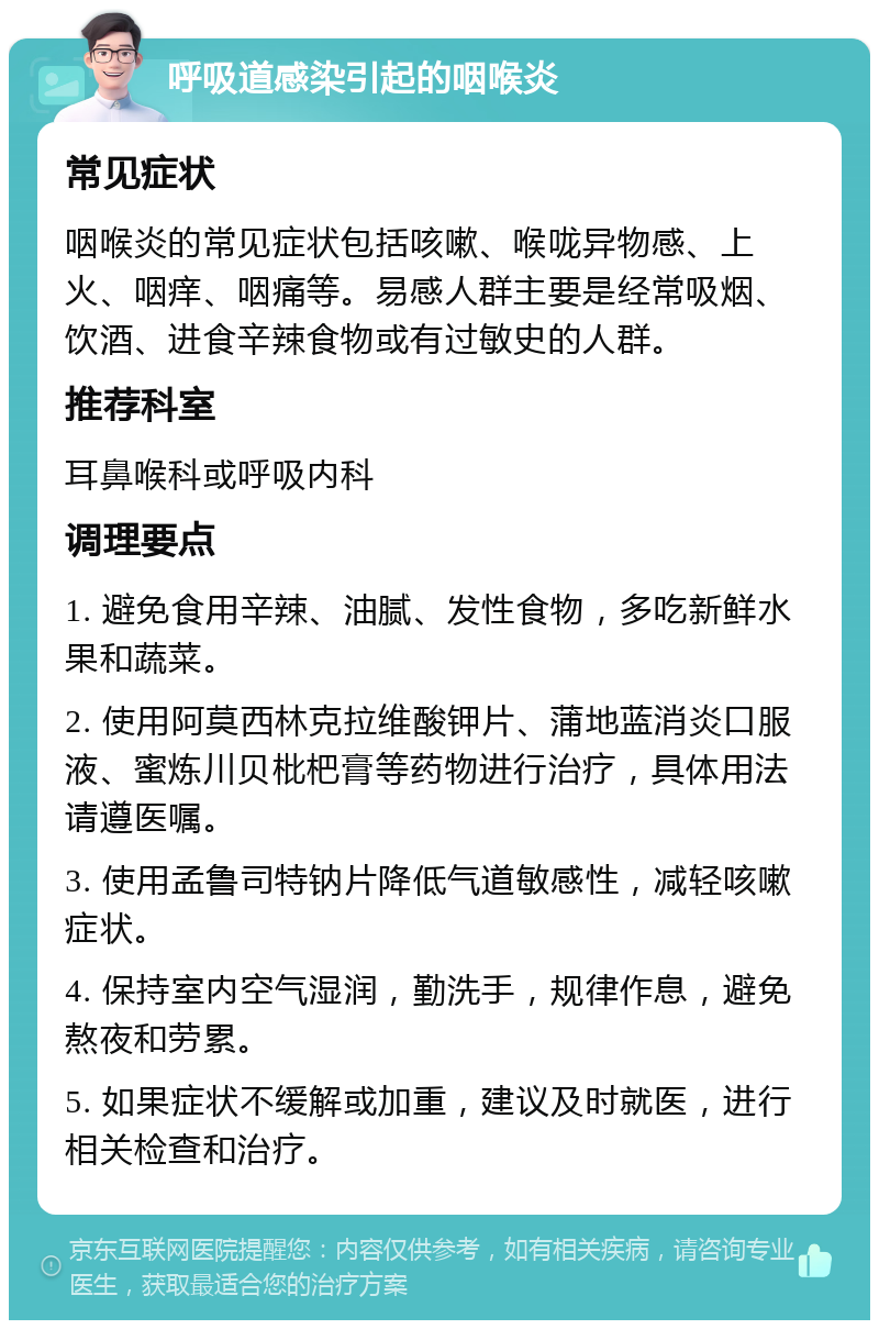 呼吸道感染引起的咽喉炎 常见症状 咽喉炎的常见症状包括咳嗽、喉咙异物感、上火、咽痒、咽痛等。易感人群主要是经常吸烟、饮酒、进食辛辣食物或有过敏史的人群。 推荐科室 耳鼻喉科或呼吸内科 调理要点 1. 避免食用辛辣、油腻、发性食物，多吃新鲜水果和蔬菜。 2. 使用阿莫西林克拉维酸钾片、蒲地蓝消炎口服液、蜜炼川贝枇杷膏等药物进行治疗，具体用法请遵医嘱。 3. 使用孟鲁司特钠片降低气道敏感性，减轻咳嗽症状。 4. 保持室内空气湿润，勤洗手，规律作息，避免熬夜和劳累。 5. 如果症状不缓解或加重，建议及时就医，进行相关检查和治疗。