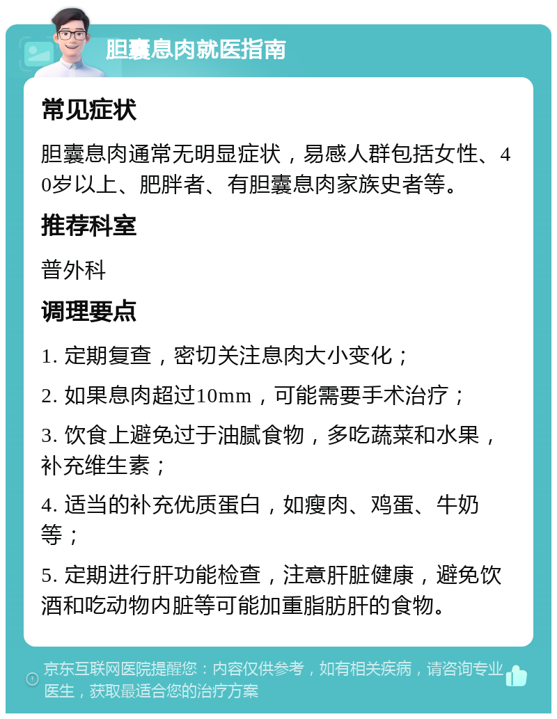 胆囊息肉就医指南 常见症状 胆囊息肉通常无明显症状，易感人群包括女性、40岁以上、肥胖者、有胆囊息肉家族史者等。 推荐科室 普外科 调理要点 1. 定期复查，密切关注息肉大小变化； 2. 如果息肉超过10mm，可能需要手术治疗； 3. 饮食上避免过于油腻食物，多吃蔬菜和水果，补充维生素； 4. 适当的补充优质蛋白，如瘦肉、鸡蛋、牛奶等； 5. 定期进行肝功能检查，注意肝脏健康，避免饮酒和吃动物内脏等可能加重脂肪肝的食物。