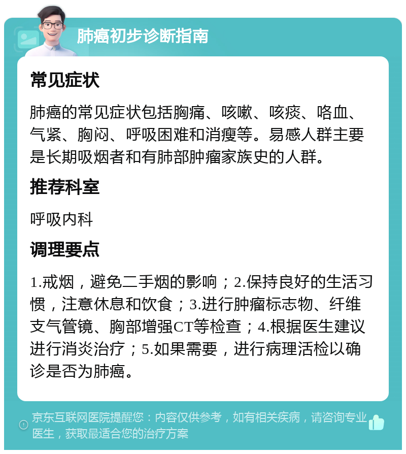 肺癌初步诊断指南 常见症状 肺癌的常见症状包括胸痛、咳嗽、咳痰、咯血、气紧、胸闷、呼吸困难和消瘦等。易感人群主要是长期吸烟者和有肺部肿瘤家族史的人群。 推荐科室 呼吸内科 调理要点 1.戒烟，避免二手烟的影响；2.保持良好的生活习惯，注意休息和饮食；3.进行肿瘤标志物、纤维支气管镜、胸部增强CT等检查；4.根据医生建议进行消炎治疗；5.如果需要，进行病理活检以确诊是否为肺癌。