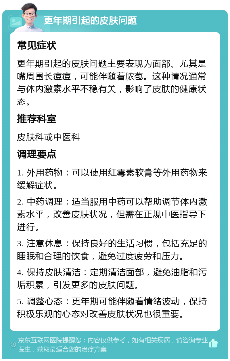 更年期引起的皮肤问题 常见症状 更年期引起的皮肤问题主要表现为面部、尤其是嘴周围长痘痘，可能伴随着脓苞。这种情况通常与体内激素水平不稳有关，影响了皮肤的健康状态。 推荐科室 皮肤科或中医科 调理要点 1. 外用药物：可以使用红霉素软膏等外用药物来缓解症状。 2. 中药调理：适当服用中药可以帮助调节体内激素水平，改善皮肤状况，但需在正规中医指导下进行。 3. 注意休息：保持良好的生活习惯，包括充足的睡眠和合理的饮食，避免过度疲劳和压力。 4. 保持皮肤清洁：定期清洁面部，避免油脂和污垢积累，引发更多的皮肤问题。 5. 调整心态：更年期可能伴随着情绪波动，保持积极乐观的心态对改善皮肤状况也很重要。