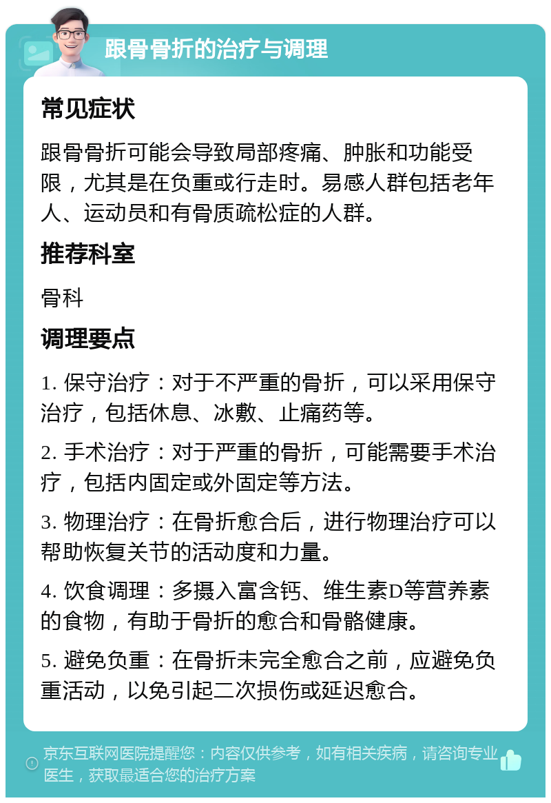 跟骨骨折的治疗与调理 常见症状 跟骨骨折可能会导致局部疼痛、肿胀和功能受限，尤其是在负重或行走时。易感人群包括老年人、运动员和有骨质疏松症的人群。 推荐科室 骨科 调理要点 1. 保守治疗：对于不严重的骨折，可以采用保守治疗，包括休息、冰敷、止痛药等。 2. 手术治疗：对于严重的骨折，可能需要手术治疗，包括内固定或外固定等方法。 3. 物理治疗：在骨折愈合后，进行物理治疗可以帮助恢复关节的活动度和力量。 4. 饮食调理：多摄入富含钙、维生素D等营养素的食物，有助于骨折的愈合和骨骼健康。 5. 避免负重：在骨折未完全愈合之前，应避免负重活动，以免引起二次损伤或延迟愈合。