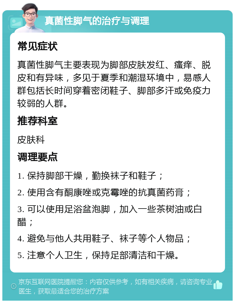 真菌性脚气的治疗与调理 常见症状 真菌性脚气主要表现为脚部皮肤发红、瘙痒、脱皮和有异味，多见于夏季和潮湿环境中，易感人群包括长时间穿着密闭鞋子、脚部多汗或免疫力较弱的人群。 推荐科室 皮肤科 调理要点 1. 保持脚部干燥，勤换袜子和鞋子； 2. 使用含有酮康唑或克霉唑的抗真菌药膏； 3. 可以使用足浴盆泡脚，加入一些茶树油或白醋； 4. 避免与他人共用鞋子、袜子等个人物品； 5. 注意个人卫生，保持足部清洁和干燥。