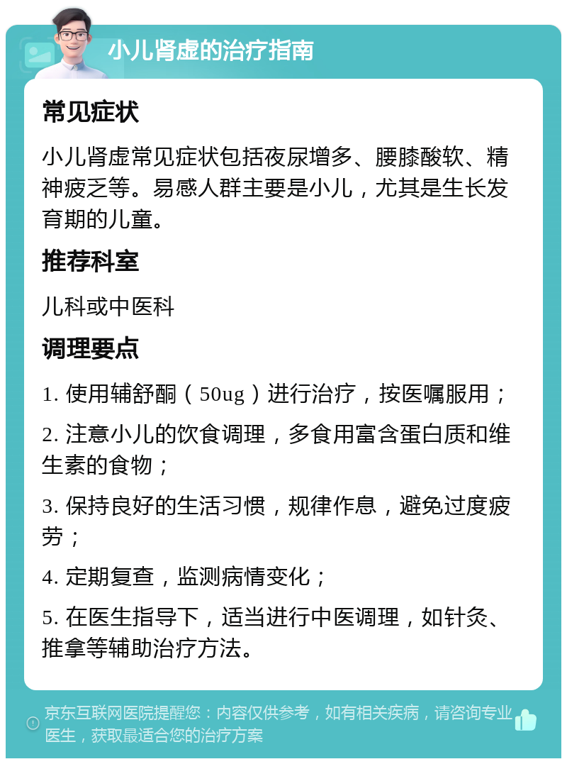 小儿肾虚的治疗指南 常见症状 小儿肾虚常见症状包括夜尿增多、腰膝酸软、精神疲乏等。易感人群主要是小儿，尤其是生长发育期的儿童。 推荐科室 儿科或中医科 调理要点 1. 使用辅舒酮（50ug）进行治疗，按医嘱服用； 2. 注意小儿的饮食调理，多食用富含蛋白质和维生素的食物； 3. 保持良好的生活习惯，规律作息，避免过度疲劳； 4. 定期复查，监测病情变化； 5. 在医生指导下，适当进行中医调理，如针灸、推拿等辅助治疗方法。