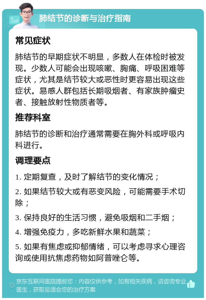 肺结节的诊断与治疗指南 常见症状 肺结节的早期症状不明显，多数人在体检时被发现。少数人可能会出现咳嗽、胸痛、呼吸困难等症状，尤其是结节较大或恶性时更容易出现这些症状。易感人群包括长期吸烟者、有家族肿瘤史者、接触放射性物质者等。 推荐科室 肺结节的诊断和治疗通常需要在胸外科或呼吸内科进行。 调理要点 1. 定期复查，及时了解结节的变化情况； 2. 如果结节较大或有恶变风险，可能需要手术切除； 3. 保持良好的生活习惯，避免吸烟和二手烟； 4. 增强免疫力，多吃新鲜水果和蔬菜； 5. 如果有焦虑或抑郁情绪，可以考虑寻求心理咨询或使用抗焦虑药物如阿普唑仑等。