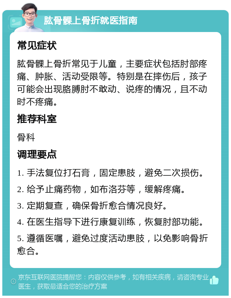 肱骨髁上骨折就医指南 常见症状 肱骨髁上骨折常见于儿童，主要症状包括肘部疼痛、肿胀、活动受限等。特别是在摔伤后，孩子可能会出现胳膊肘不敢动、说疼的情况，且不动时不疼痛。 推荐科室 骨科 调理要点 1. 手法复位打石膏，固定患肢，避免二次损伤。 2. 给予止痛药物，如布洛芬等，缓解疼痛。 3. 定期复查，确保骨折愈合情况良好。 4. 在医生指导下进行康复训练，恢复肘部功能。 5. 遵循医嘱，避免过度活动患肢，以免影响骨折愈合。