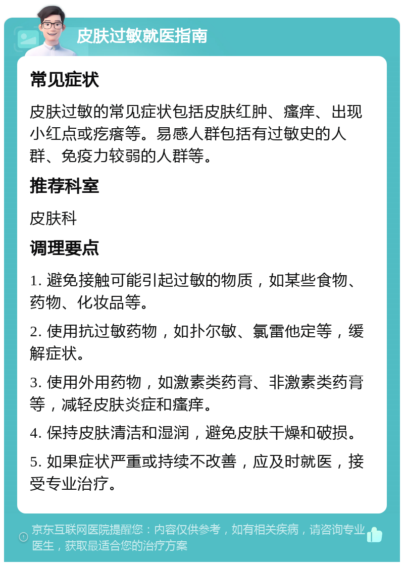 皮肤过敏就医指南 常见症状 皮肤过敏的常见症状包括皮肤红肿、瘙痒、出现小红点或疙瘩等。易感人群包括有过敏史的人群、免疫力较弱的人群等。 推荐科室 皮肤科 调理要点 1. 避免接触可能引起过敏的物质，如某些食物、药物、化妆品等。 2. 使用抗过敏药物，如扑尔敏、氯雷他定等，缓解症状。 3. 使用外用药物，如激素类药膏、非激素类药膏等，减轻皮肤炎症和瘙痒。 4. 保持皮肤清洁和湿润，避免皮肤干燥和破损。 5. 如果症状严重或持续不改善，应及时就医，接受专业治疗。