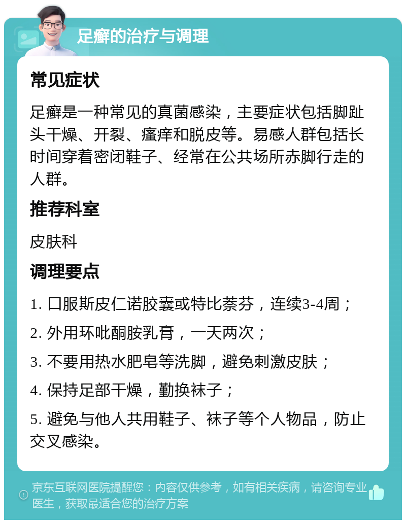 足癣的治疗与调理 常见症状 足癣是一种常见的真菌感染，主要症状包括脚趾头干燥、开裂、瘙痒和脱皮等。易感人群包括长时间穿着密闭鞋子、经常在公共场所赤脚行走的人群。 推荐科室 皮肤科 调理要点 1. 口服斯皮仁诺胶囊或特比萘芬，连续3-4周； 2. 外用环吡酮胺乳膏，一天两次； 3. 不要用热水肥皂等洗脚，避免刺激皮肤； 4. 保持足部干燥，勤换袜子； 5. 避免与他人共用鞋子、袜子等个人物品，防止交叉感染。