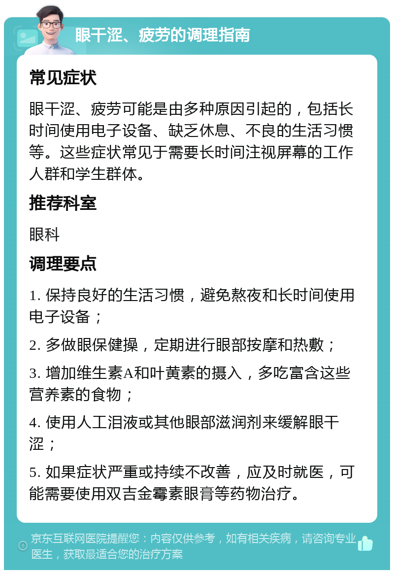 眼干涩、疲劳的调理指南 常见症状 眼干涩、疲劳可能是由多种原因引起的，包括长时间使用电子设备、缺乏休息、不良的生活习惯等。这些症状常见于需要长时间注视屏幕的工作人群和学生群体。 推荐科室 眼科 调理要点 1. 保持良好的生活习惯，避免熬夜和长时间使用电子设备； 2. 多做眼保健操，定期进行眼部按摩和热敷； 3. 增加维生素A和叶黄素的摄入，多吃富含这些营养素的食物； 4. 使用人工泪液或其他眼部滋润剂来缓解眼干涩； 5. 如果症状严重或持续不改善，应及时就医，可能需要使用双吉金霉素眼膏等药物治疗。