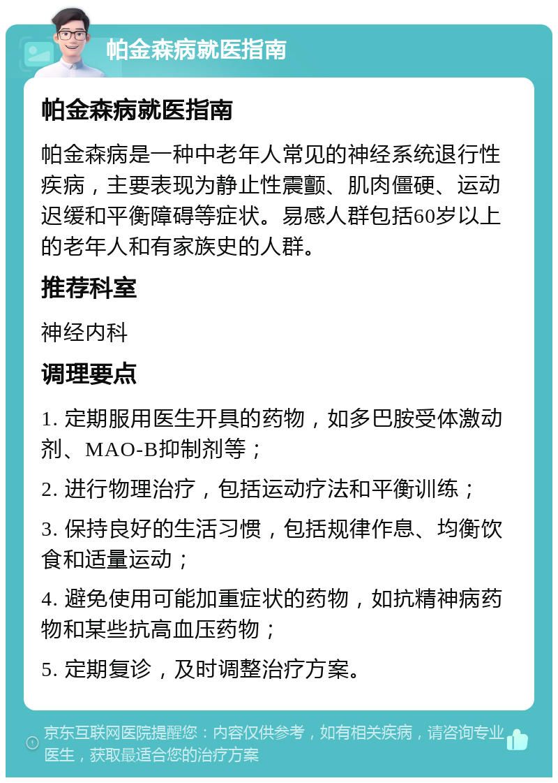 帕金森病就医指南 帕金森病就医指南 帕金森病是一种中老年人常见的神经系统退行性疾病，主要表现为静止性震颤、肌肉僵硬、运动迟缓和平衡障碍等症状。易感人群包括60岁以上的老年人和有家族史的人群。 推荐科室 神经内科 调理要点 1. 定期服用医生开具的药物，如多巴胺受体激动剂、MAO-B抑制剂等； 2. 进行物理治疗，包括运动疗法和平衡训练； 3. 保持良好的生活习惯，包括规律作息、均衡饮食和适量运动； 4. 避免使用可能加重症状的药物，如抗精神病药物和某些抗高血压药物； 5. 定期复诊，及时调整治疗方案。