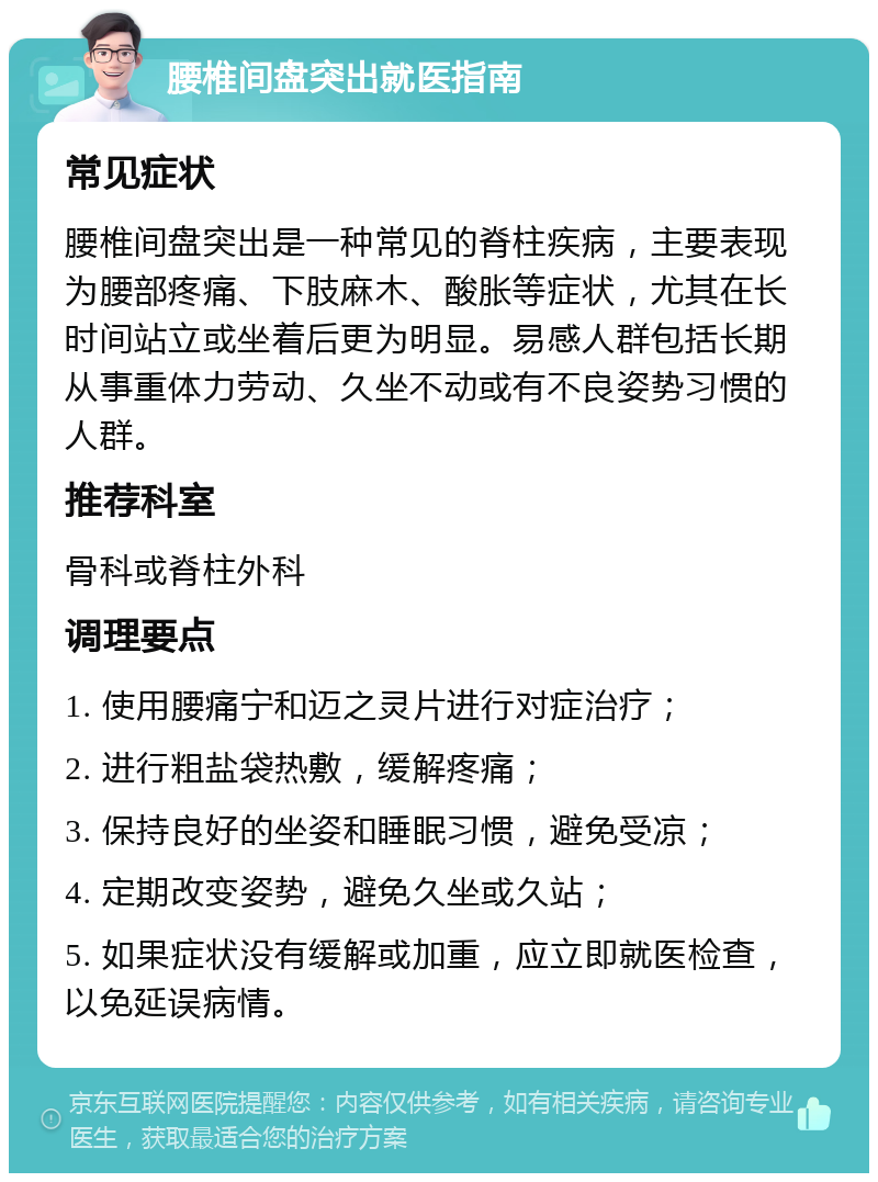 腰椎间盘突出就医指南 常见症状 腰椎间盘突出是一种常见的脊柱疾病，主要表现为腰部疼痛、下肢麻木、酸胀等症状，尤其在长时间站立或坐着后更为明显。易感人群包括长期从事重体力劳动、久坐不动或有不良姿势习惯的人群。 推荐科室 骨科或脊柱外科 调理要点 1. 使用腰痛宁和迈之灵片进行对症治疗； 2. 进行粗盐袋热敷，缓解疼痛； 3. 保持良好的坐姿和睡眠习惯，避免受凉； 4. 定期改变姿势，避免久坐或久站； 5. 如果症状没有缓解或加重，应立即就医检查，以免延误病情。