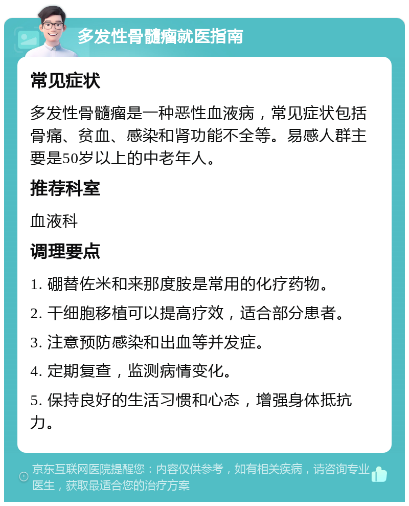 多发性骨髓瘤就医指南 常见症状 多发性骨髓瘤是一种恶性血液病，常见症状包括骨痛、贫血、感染和肾功能不全等。易感人群主要是50岁以上的中老年人。 推荐科室 血液科 调理要点 1. 硼替佐米和来那度胺是常用的化疗药物。 2. 干细胞移植可以提高疗效，适合部分患者。 3. 注意预防感染和出血等并发症。 4. 定期复查，监测病情变化。 5. 保持良好的生活习惯和心态，增强身体抵抗力。