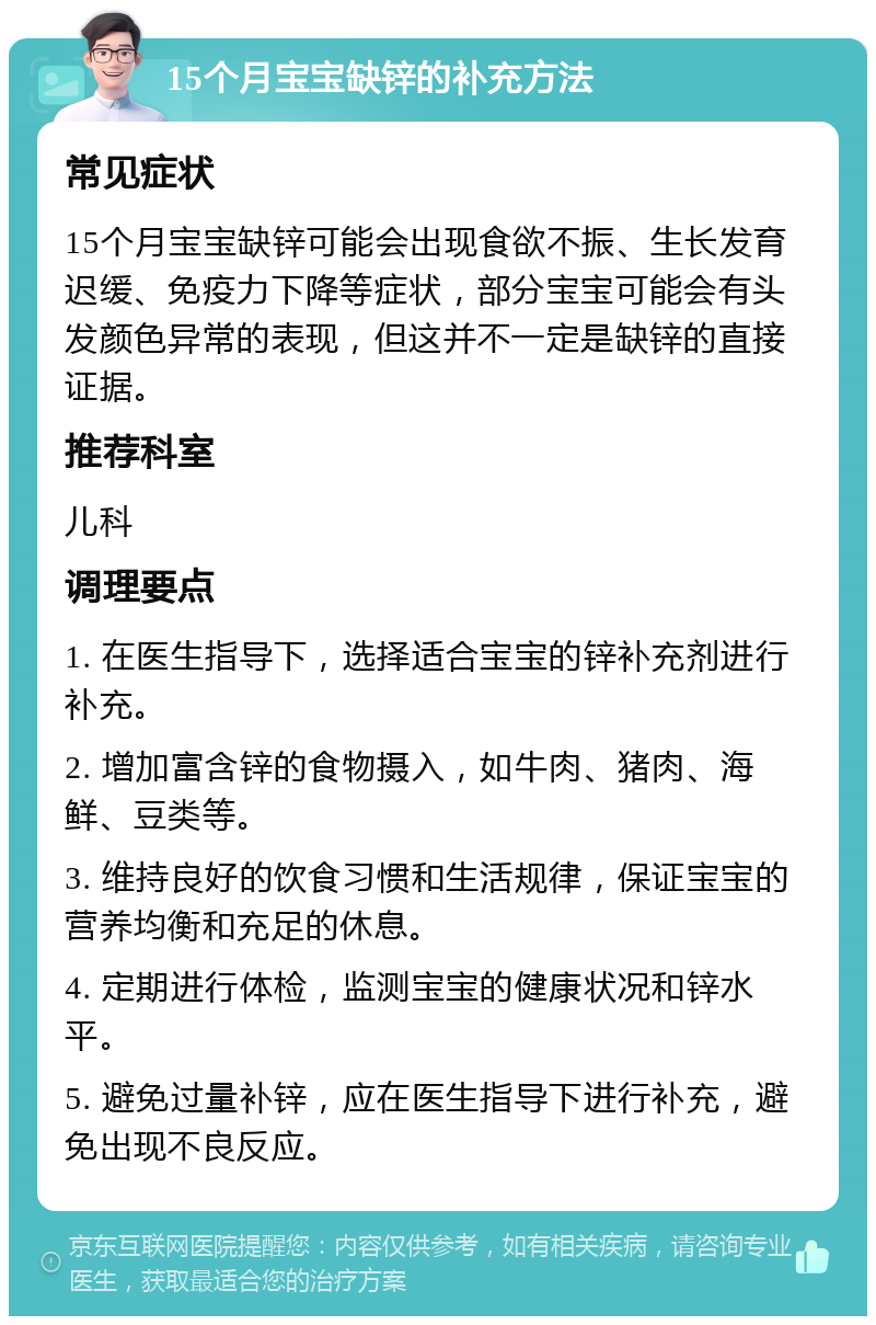 15个月宝宝缺锌的补充方法 常见症状 15个月宝宝缺锌可能会出现食欲不振、生长发育迟缓、免疫力下降等症状，部分宝宝可能会有头发颜色异常的表现，但这并不一定是缺锌的直接证据。 推荐科室 儿科 调理要点 1. 在医生指导下，选择适合宝宝的锌补充剂进行补充。 2. 增加富含锌的食物摄入，如牛肉、猪肉、海鲜、豆类等。 3. 维持良好的饮食习惯和生活规律，保证宝宝的营养均衡和充足的休息。 4. 定期进行体检，监测宝宝的健康状况和锌水平。 5. 避免过量补锌，应在医生指导下进行补充，避免出现不良反应。