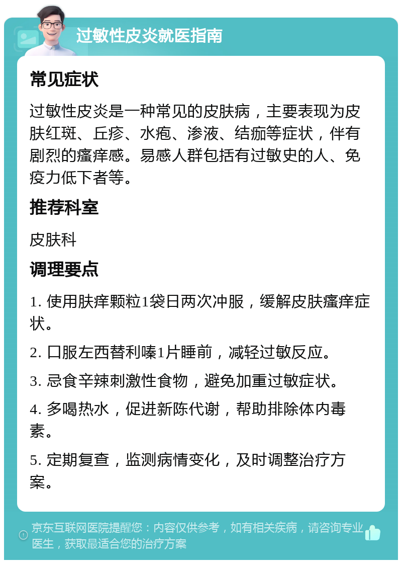 过敏性皮炎就医指南 常见症状 过敏性皮炎是一种常见的皮肤病，主要表现为皮肤红斑、丘疹、水疱、渗液、结痂等症状，伴有剧烈的瘙痒感。易感人群包括有过敏史的人、免疫力低下者等。 推荐科室 皮肤科 调理要点 1. 使用肤痒颗粒1袋日两次冲服，缓解皮肤瘙痒症状。 2. 口服左西替利嗪1片睡前，减轻过敏反应。 3. 忌食辛辣刺激性食物，避免加重过敏症状。 4. 多喝热水，促进新陈代谢，帮助排除体内毒素。 5. 定期复查，监测病情变化，及时调整治疗方案。