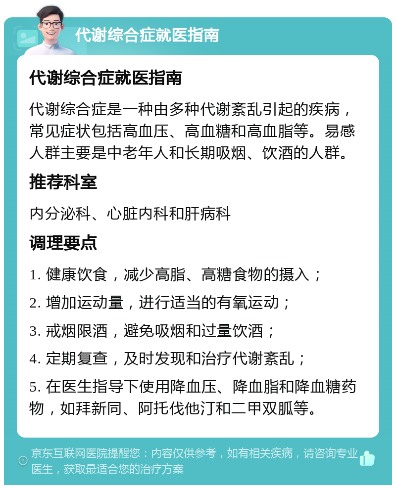 代谢综合症就医指南 代谢综合症就医指南 代谢综合症是一种由多种代谢紊乱引起的疾病，常见症状包括高血压、高血糖和高血脂等。易感人群主要是中老年人和长期吸烟、饮酒的人群。 推荐科室 内分泌科、心脏内科和肝病科 调理要点 1. 健康饮食，减少高脂、高糖食物的摄入； 2. 增加运动量，进行适当的有氧运动； 3. 戒烟限酒，避免吸烟和过量饮酒； 4. 定期复查，及时发现和治疗代谢紊乱； 5. 在医生指导下使用降血压、降血脂和降血糖药物，如拜新同、阿托伐他汀和二甲双胍等。