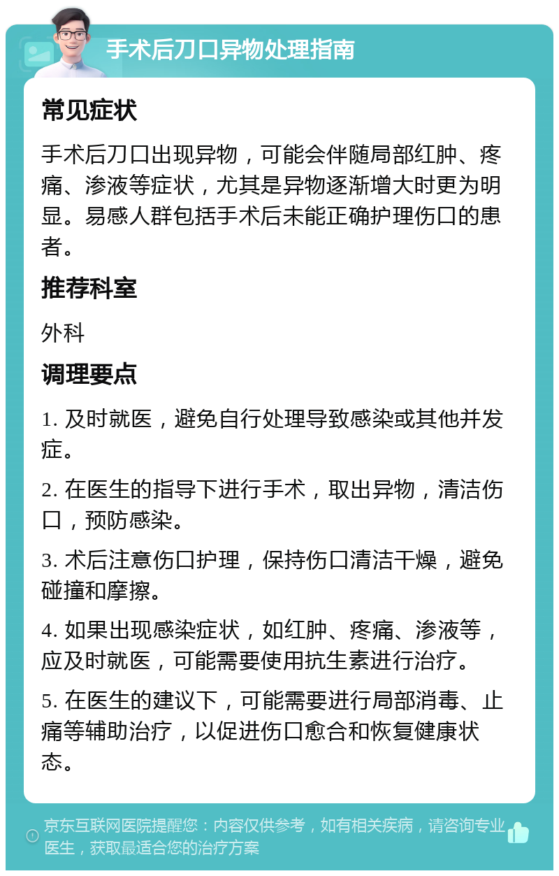 手术后刀口异物处理指南 常见症状 手术后刀口出现异物，可能会伴随局部红肿、疼痛、渗液等症状，尤其是异物逐渐增大时更为明显。易感人群包括手术后未能正确护理伤口的患者。 推荐科室 外科 调理要点 1. 及时就医，避免自行处理导致感染或其他并发症。 2. 在医生的指导下进行手术，取出异物，清洁伤口，预防感染。 3. 术后注意伤口护理，保持伤口清洁干燥，避免碰撞和摩擦。 4. 如果出现感染症状，如红肿、疼痛、渗液等，应及时就医，可能需要使用抗生素进行治疗。 5. 在医生的建议下，可能需要进行局部消毒、止痛等辅助治疗，以促进伤口愈合和恢复健康状态。