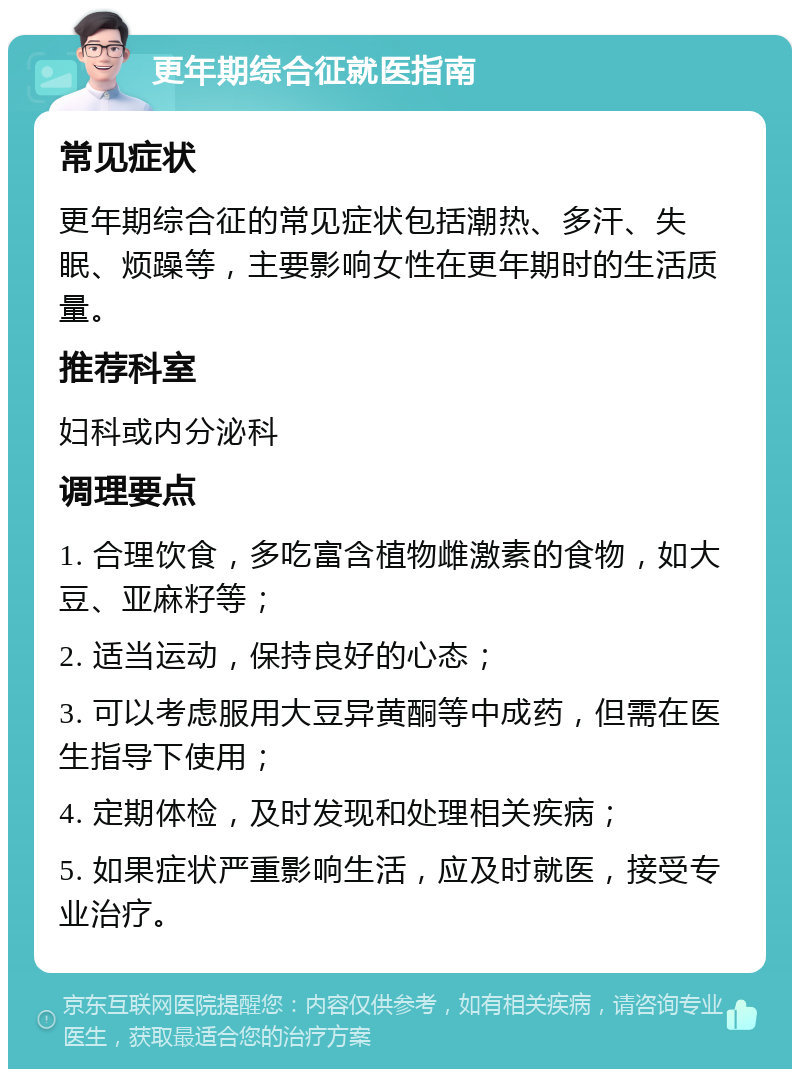 更年期综合征就医指南 常见症状 更年期综合征的常见症状包括潮热、多汗、失眠、烦躁等，主要影响女性在更年期时的生活质量。 推荐科室 妇科或内分泌科 调理要点 1. 合理饮食，多吃富含植物雌激素的食物，如大豆、亚麻籽等； 2. 适当运动，保持良好的心态； 3. 可以考虑服用大豆异黄酮等中成药，但需在医生指导下使用； 4. 定期体检，及时发现和处理相关疾病； 5. 如果症状严重影响生活，应及时就医，接受专业治疗。