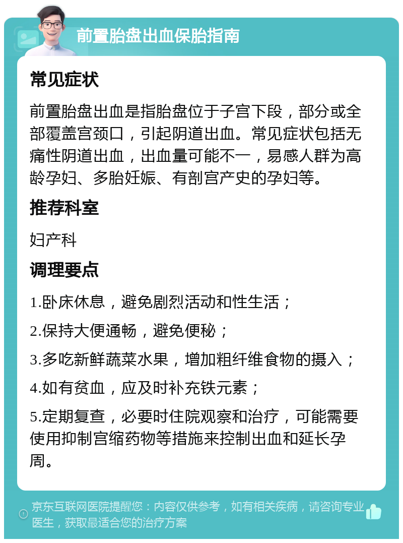 前置胎盘出血保胎指南 常见症状 前置胎盘出血是指胎盘位于子宫下段，部分或全部覆盖宫颈口，引起阴道出血。常见症状包括无痛性阴道出血，出血量可能不一，易感人群为高龄孕妇、多胎妊娠、有剖宫产史的孕妇等。 推荐科室 妇产科 调理要点 1.卧床休息，避免剧烈活动和性生活； 2.保持大便通畅，避免便秘； 3.多吃新鲜蔬菜水果，增加粗纤维食物的摄入； 4.如有贫血，应及时补充铁元素； 5.定期复查，必要时住院观察和治疗，可能需要使用抑制宫缩药物等措施来控制出血和延长孕周。