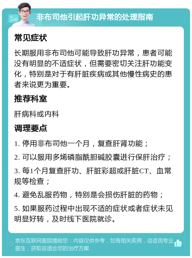 非布司他引起肝功异常的处理指南 常见症状 长期服用非布司他可能导致肝功异常，患者可能没有明显的不适症状，但需要密切关注肝功能变化，特别是对于有肝脏疾病或其他慢性病史的患者来说更为重要。 推荐科室 肝病科或内科 调理要点 1. 停用非布司他一个月，复查肝肾功能； 2. 可以服用多烯磷脂酰胆碱胶囊进行保肝治疗； 3. 每1个月复查肝功、肝脏彩超或肝脏CT、血常规等检查； 4. 避免乱服药物，特别是会损伤肝脏的药物； 5. 如果服药过程中出现不适的症状或者症状未见明显好转，及时线下医院就诊。